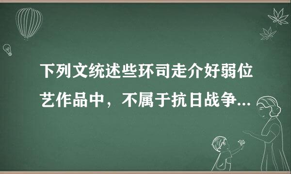 下列文统述些环司走介好弱位艺作品中，不属于抗日战争时期创作的是( )。