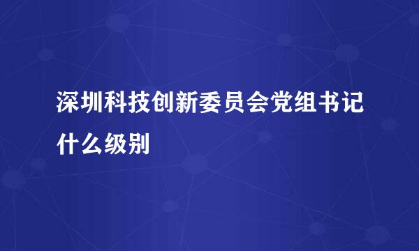 深圳科技创新委员会党组书记什么级别