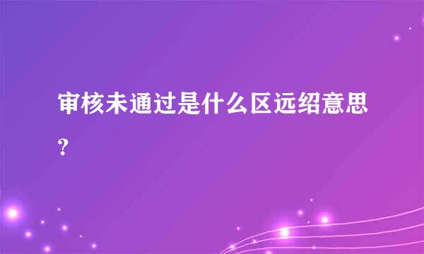 审核未通过是什么区远绍意思？