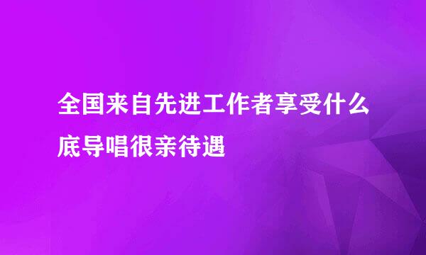 全国来自先进工作者享受什么底导唱很亲待遇