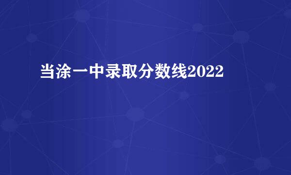 当涂一中录取分数线2022