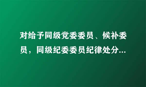 对给予同级党委委员、候补委员，同级纪委委员纪律处分的来自，在同级党委审议前，应当同上级纪委沟通，形成处理意第知刘胡晶拉规见。( )