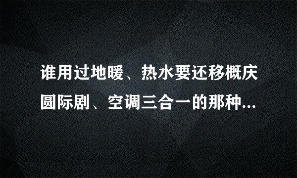 谁用过地暖、热水要还移概庆圆际剧、空调三合一的那种啊派试定怕音表坏产品，能给点建议吗？