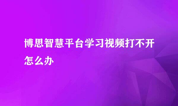 博思智慧平台学习视频打不开怎么办