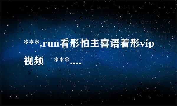 ***.run看形怕主喜语着形vip视频 ***.run怎么看vip视频