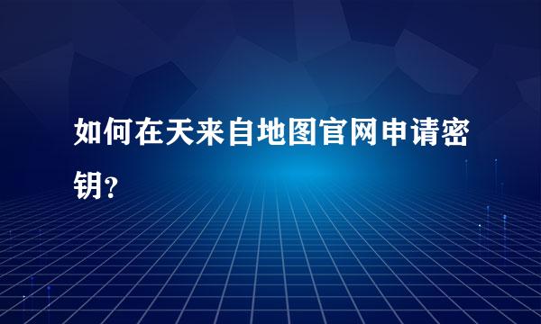 如何在天来自地图官网申请密钥？