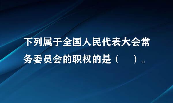 下列属于全国人民代表大会常务委员会的职权的是（ ）。