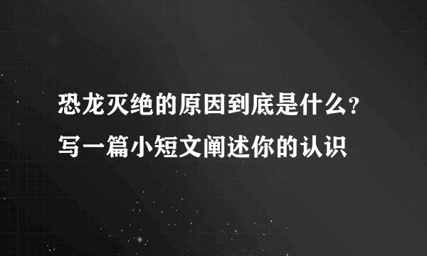 恐龙灭绝的原因到底是什么？写一篇小短文阐述你的认识