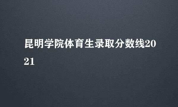 昆明学院体育生录取分数线2021