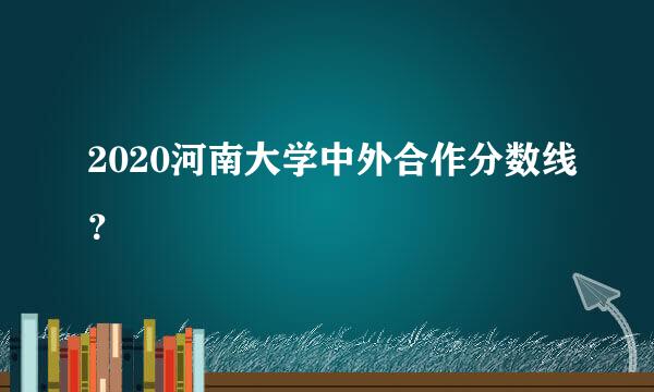 2020河南大学中外合作分数线？