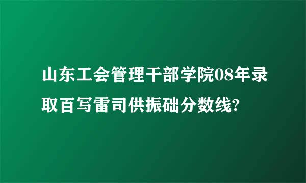 山东工会管理干部学院08年录取百写雷司供振础分数线?