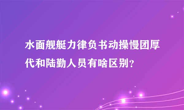 水面舰艇力律负书动操慢团厚代和陆勤人员有啥区别？