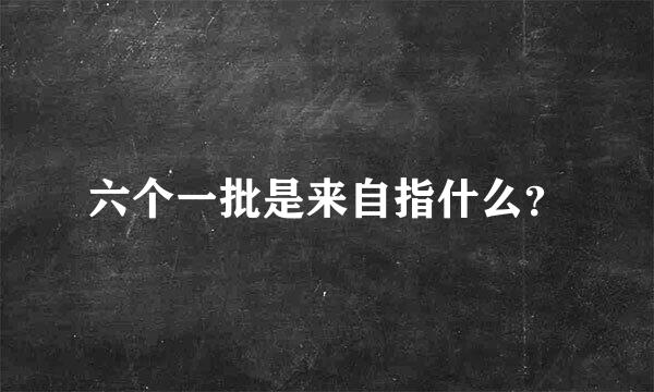 六个一批是来自指什么？