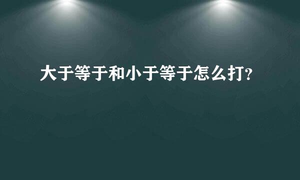 大于等于和小于等于怎么打？