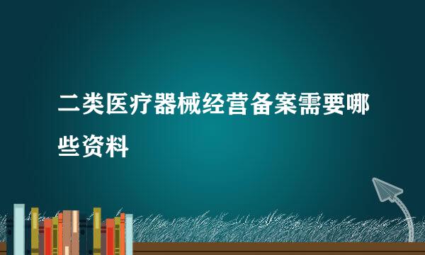 二类医疗器械经营备案需要哪些资料