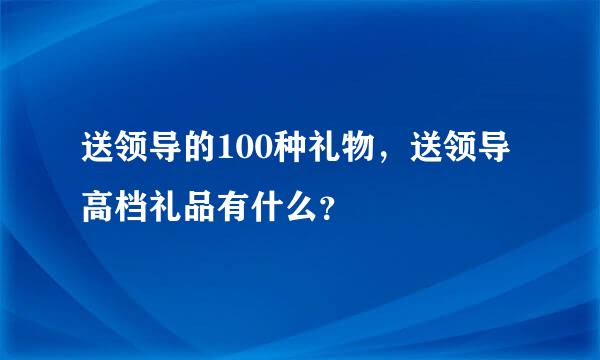 送领导的100种礼物，送领导高档礼品有什么？