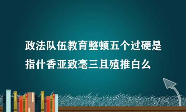 政法队伍教育整顿五个过硬是指什香亚致毫三且殖推白么