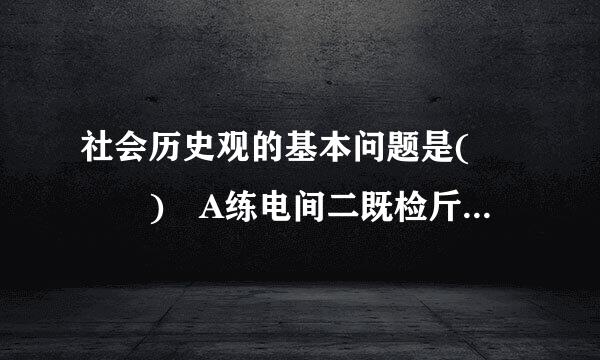 社会历史观的基本问题是(   ) A练电间二既检斤衡品书每.物质和意识的关系问题 B.社会存在与社会意识的关系问题 C.唯物主义和唯心主义的斗...