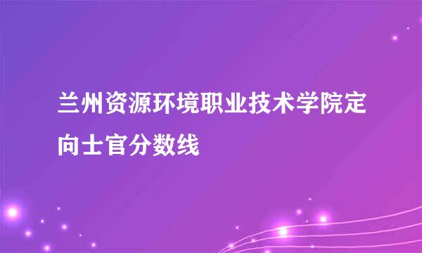 兰州资源环境职业技术学院定向士官分数线