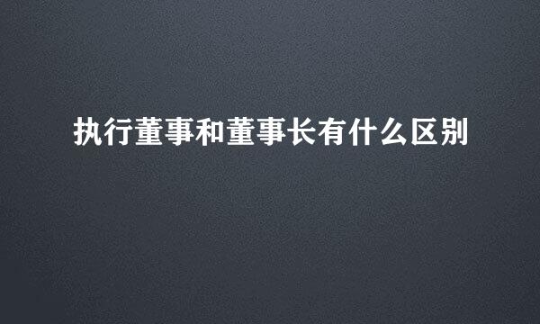 执行董事和董事长有什么区别