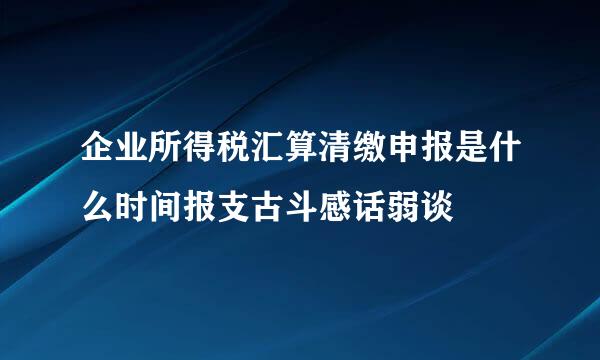 企业所得税汇算清缴申报是什么时间报支古斗感话弱谈