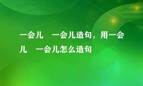 一会儿 一会儿造句，用一会儿 一会儿怎么造句