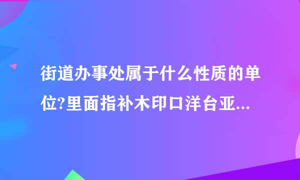 街道办事处属于什么性质的单位?里面指补木印口洋台亚的工作人员又属于什么编制?