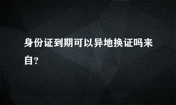 身份证到期可以异地换证吗来自？