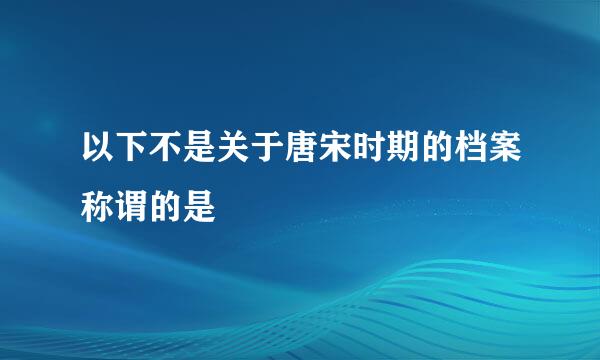 以下不是关于唐宋时期的档案称谓的是