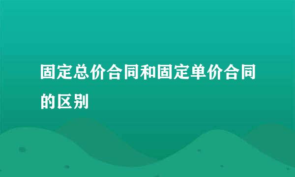 固定总价合同和固定单价合同的区别