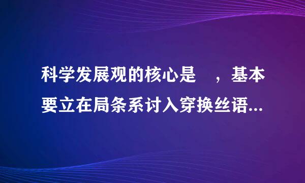 科学发展观的核心是 ，基本要立在局条系讨入穿换丝语求是 。