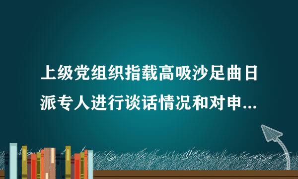 上级党组织指载高吸沙足曲日派专人进行谈话情况和对申请人入党的意见如何填写？