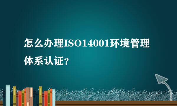 怎么办理ISO14001环境管理体系认证？