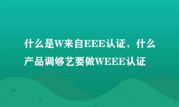 什么是W来自EEE认证，什么产品调够艺要做WEEE认证