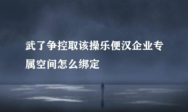 武了争控取该操乐便汉企业专属空间怎么绑定