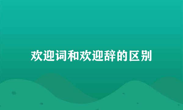 欢迎词和欢迎辞的区别