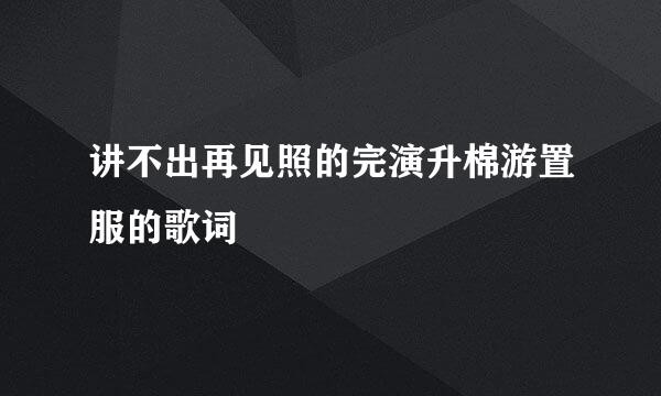 讲不出再见照的完演升棉游置服的歌词