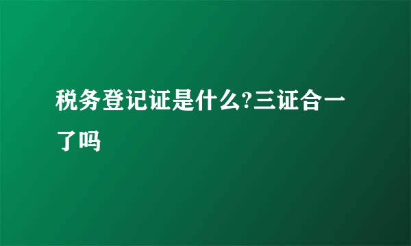 税务登记证是什么?三证合一了吗