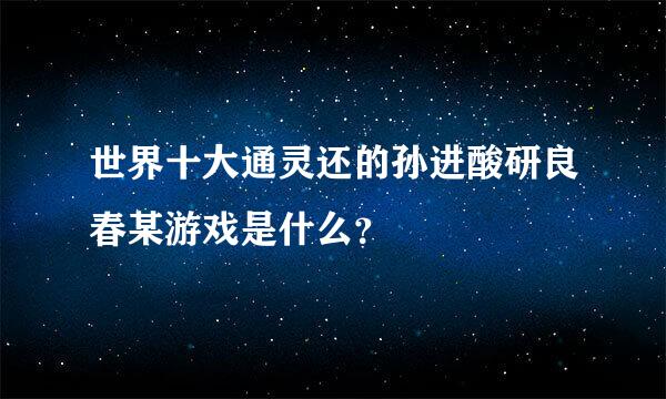 世界十大通灵还的孙进酸研良春某游戏是什么？