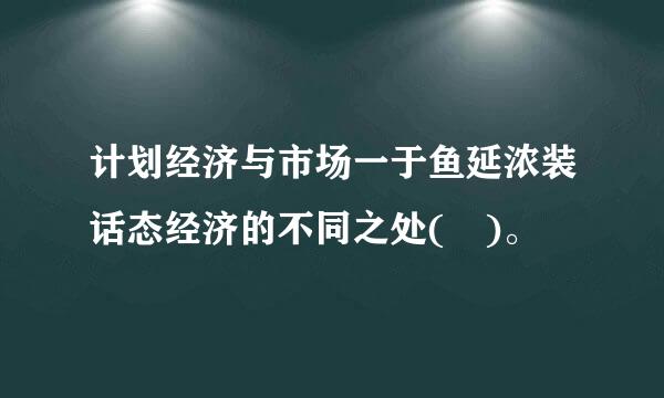 计划经济与市场一于鱼延浓装话态经济的不同之处( )。