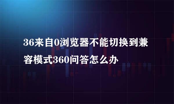 36来自0浏览器不能切换到兼容模式360问答怎么办