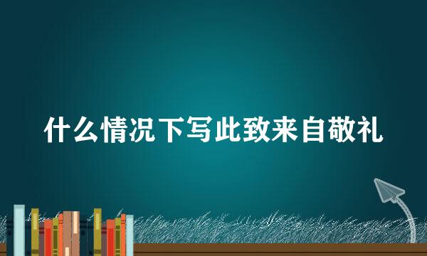 什么情况下写此致来自敬礼