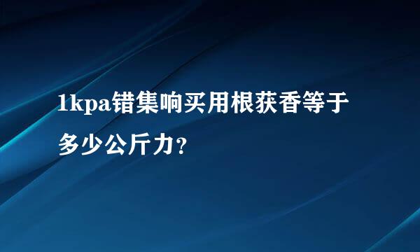 1kpa错集响买用根获香等于多少公斤力？