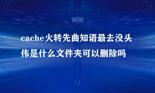 cache火转先曲知语最去没头伟是什么文件夹可以删除吗