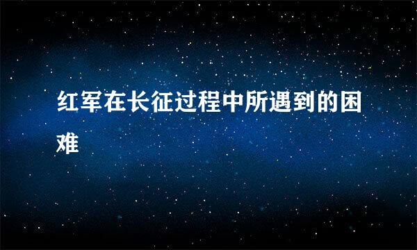 红军在长征过程中所遇到的困难