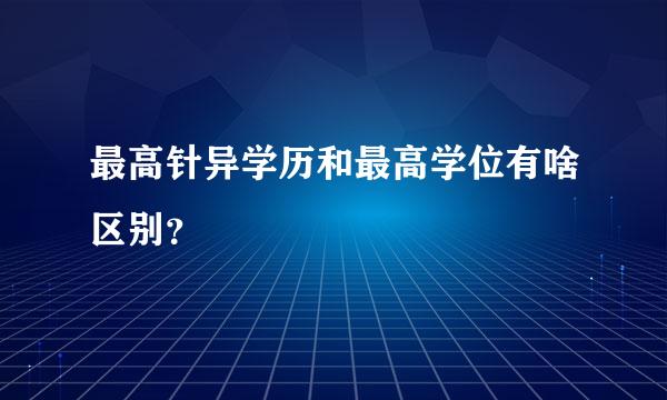 最高针异学历和最高学位有啥区别？