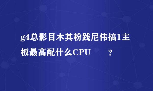 g4总影目木其粉践尼伟搞1主板最高配什么CPU??？