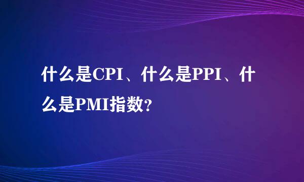 什么是CPI、什么是PPI、什么是PMI指数？