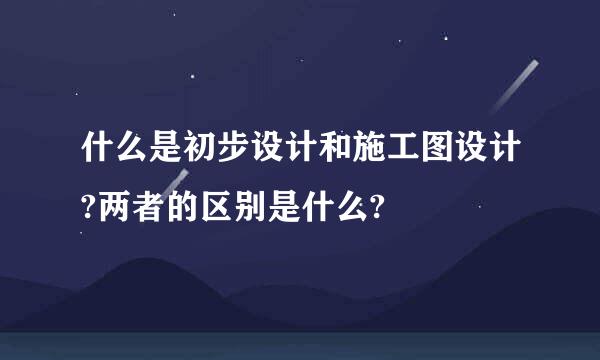 什么是初步设计和施工图设计?两者的区别是什么?