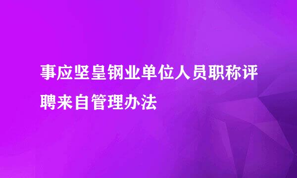 事应坚皇钢业单位人员职称评聘来自管理办法